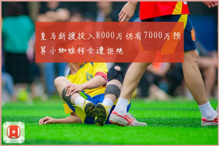皇马新援投入8000万仍有7000万预算小蜘蛛转会遭拒绝