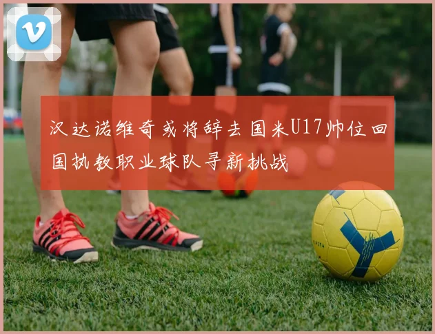 汉达诺维奇或将辞去国米U17帅位回国执教职业球队寻新挑战