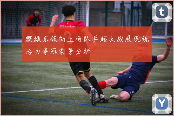 樊振东领衔上海队乒超决战展现统治力争冠前景分析