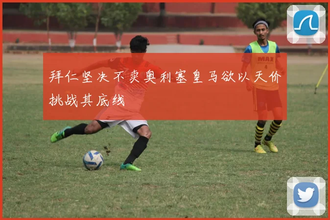 拜仁坚决不卖奥利塞皇马欲以天价挑战其底线