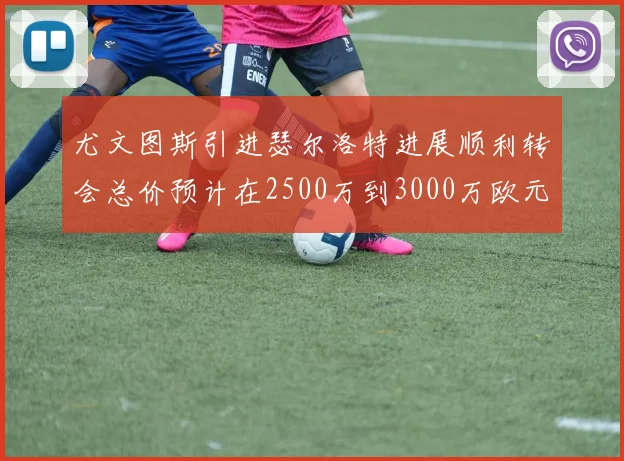 尤文图斯引进瑟尔洛特进展顺利转会总价预计在2500万到3000万欧元之间