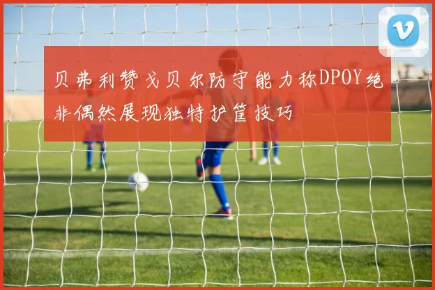 贝弗利赞戈贝尔防守能力称DPOY绝非偶然展现独特护筐技巧