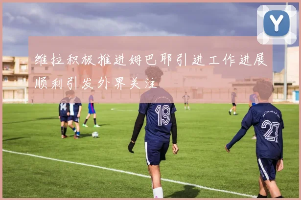 维拉积极推进姆巴耶引进工作进展顺利引发外界关注