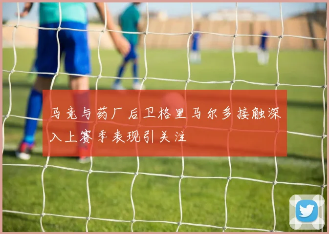 马竞与药厂后卫格里马尔多接触深入上赛季表现引关注