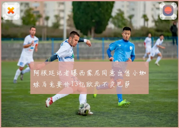 阿根廷记者曝西蒙尼同意出售小蜘蛛马竞要价13亿欧元不卖巴萨