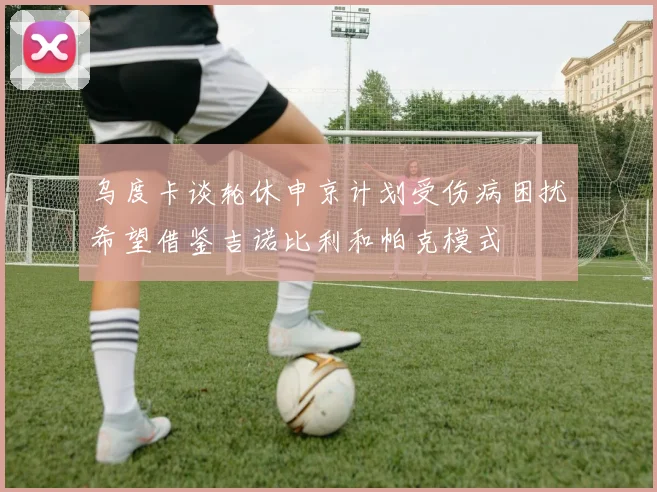 乌度卡谈轮休申京计划受伤病困扰希望借鉴吉诺比利和帕克模式