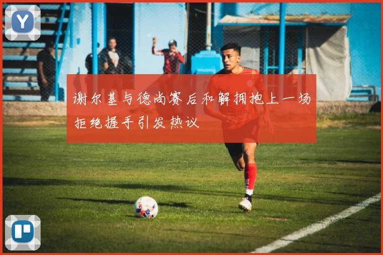 谢尔基与德尚赛后和解拥抱上一场拒绝握手引发热议