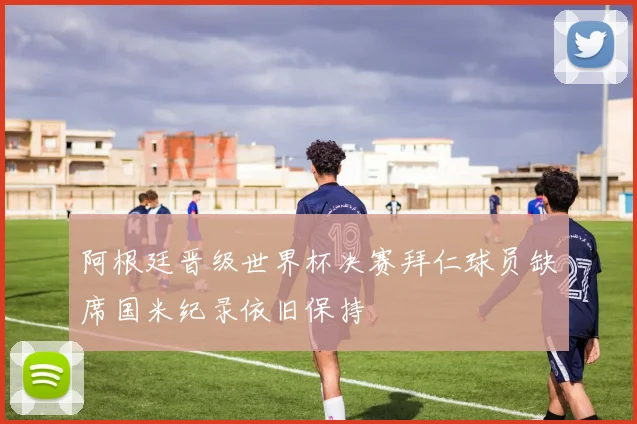 阿根廷晋级世界杯决赛拜仁球员缺席国米纪录依旧保持