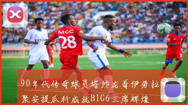 90年代传奇球员塔帅龙哥伊劳拉共聚安提瓜科成就BIG6三席辉煌
