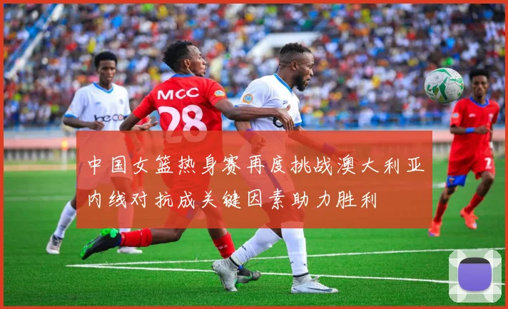 中国女篮热身赛再度挑战澳大利亚内线对抗成关键因素助力胜利