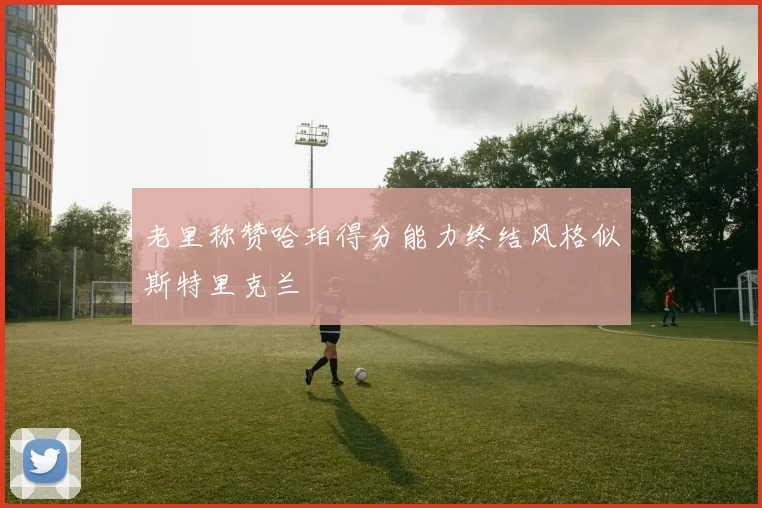 老里称赞哈珀得分能力终结风格似斯特里克兰